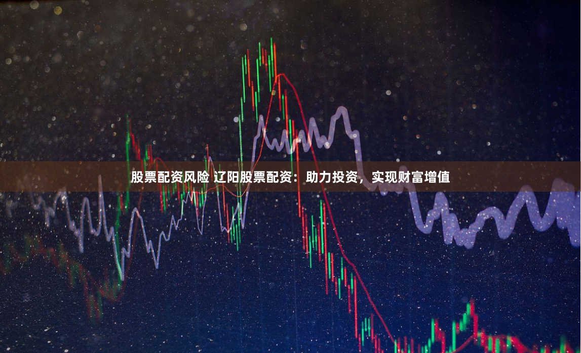 股票配资风险 辽阳股票配资：助力投资，实现财富增值
