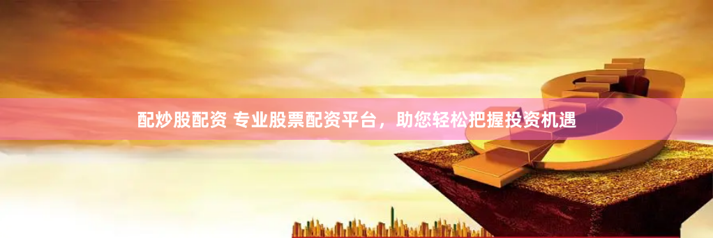 配炒股配资 专业股票配资平台，助您轻松把握投资机遇