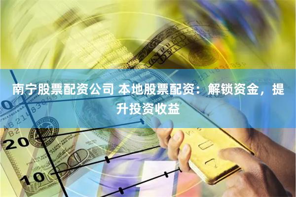 南宁股票配资公司 本地股票配资：解锁资金，提升投资收益