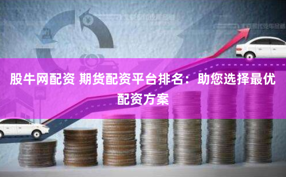 股牛网配资 期货配资平台排名：助您选择最优配资方案