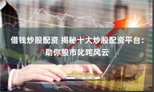 借钱炒股配资 揭秘十大炒股配资平台：助你股市叱咤风云