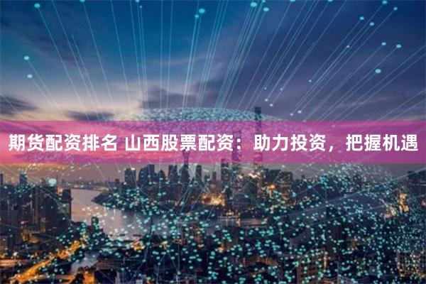 期货配资排名 山西股票配资：助力投资，把握机遇