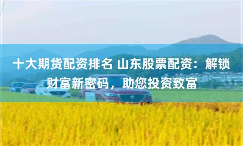 十大期货配资排名 山东股票配资：解锁财富新密码，助您投资致富