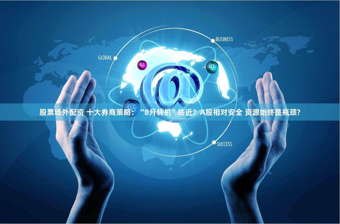 股票场外配资 十大券商策略：“8月转机”临近？A股相对安全 资源始终是瓶颈?