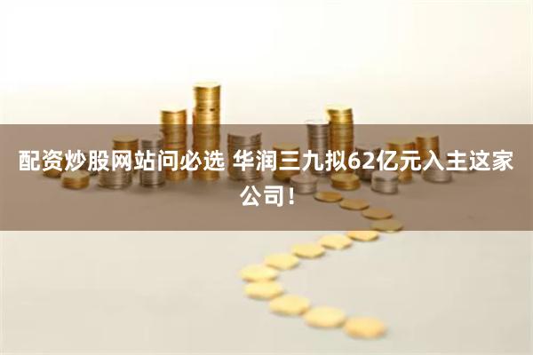 配资炒股网站问必选 华润三九拟62亿元入主这家公司！