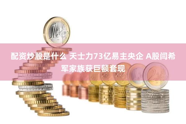 配资炒股是什么 天士力73亿易主央企 A股闫希军家族获巨额套现