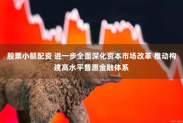 股票小额配资 进一步全面深化资本市场改革 推动构建高水平普惠金融体系