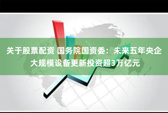 关于股票配资 国务院国资委：未来五年央企 大规模设备更新投资超3万亿元