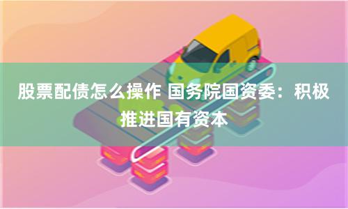 股票配债怎么操作 国务院国资委：积极推进国有资本