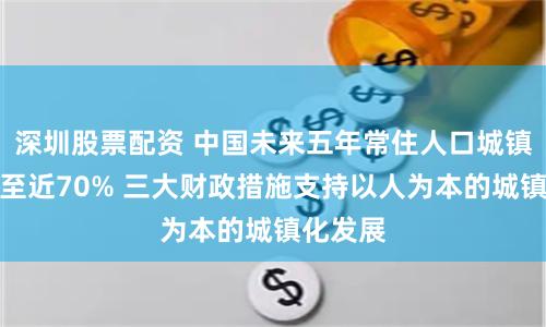 深圳股票配资 中国未来五年常住人口城镇化率升至近70% 三大财政措施支持以人为本的城镇化发展