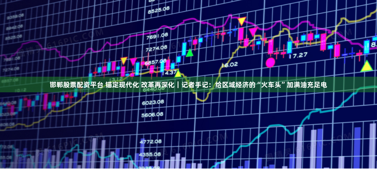邯郸股票配资平台 锚定现代化 改革再深化｜记者手记：给区域经济的“火车头”加满油充足电