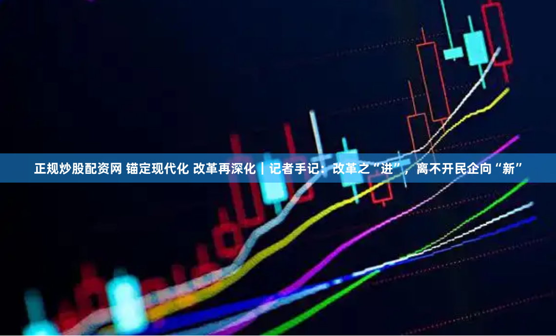 正规炒股配资网 锚定现代化 改革再深化｜记者手记：改革之“进”，离不开民企向“新”