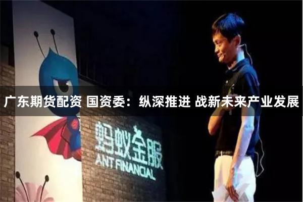 广东期货配资 国资委：纵深推进 战新未来产业发展