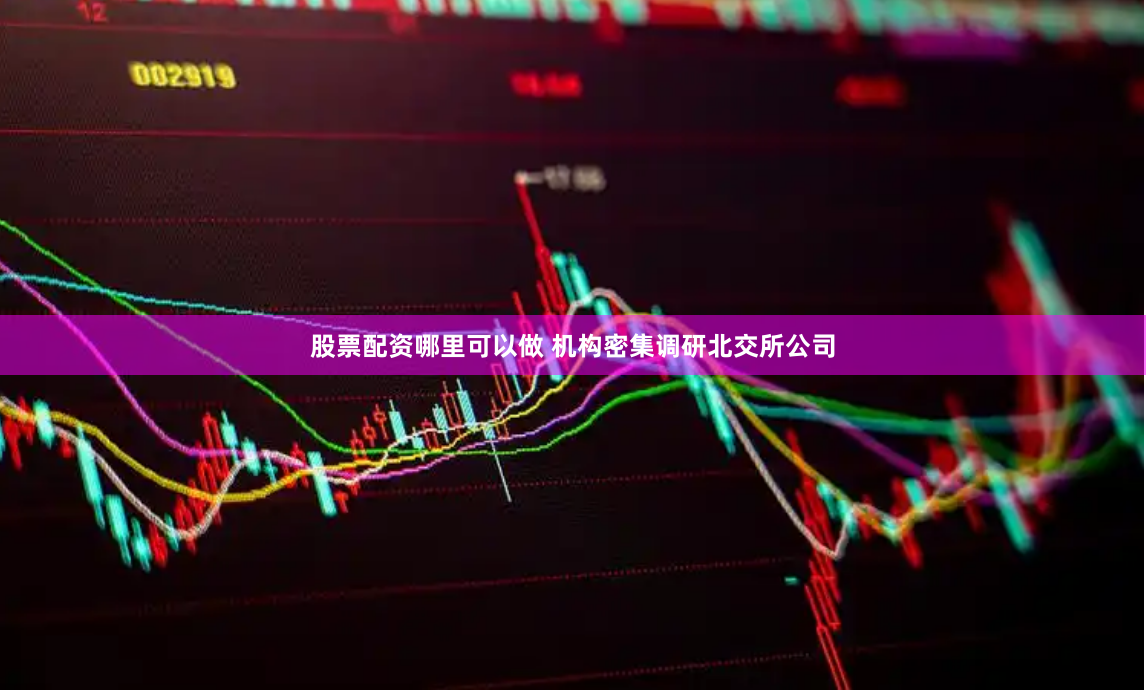 股票配资哪里可以做 机构密集调研北交所公司