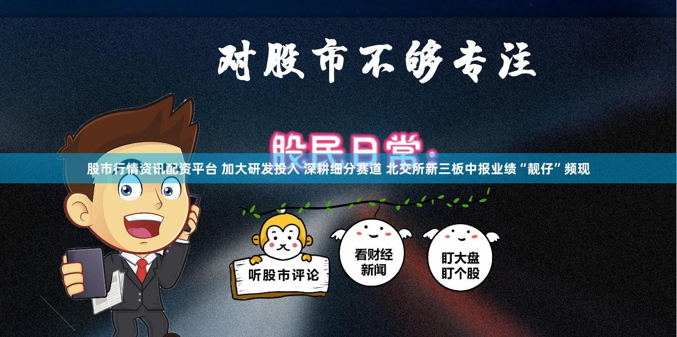 股市行情资讯配资平台 加大研发投入 深耕细分赛道 北交所新三板中报业绩“靓仔”频现