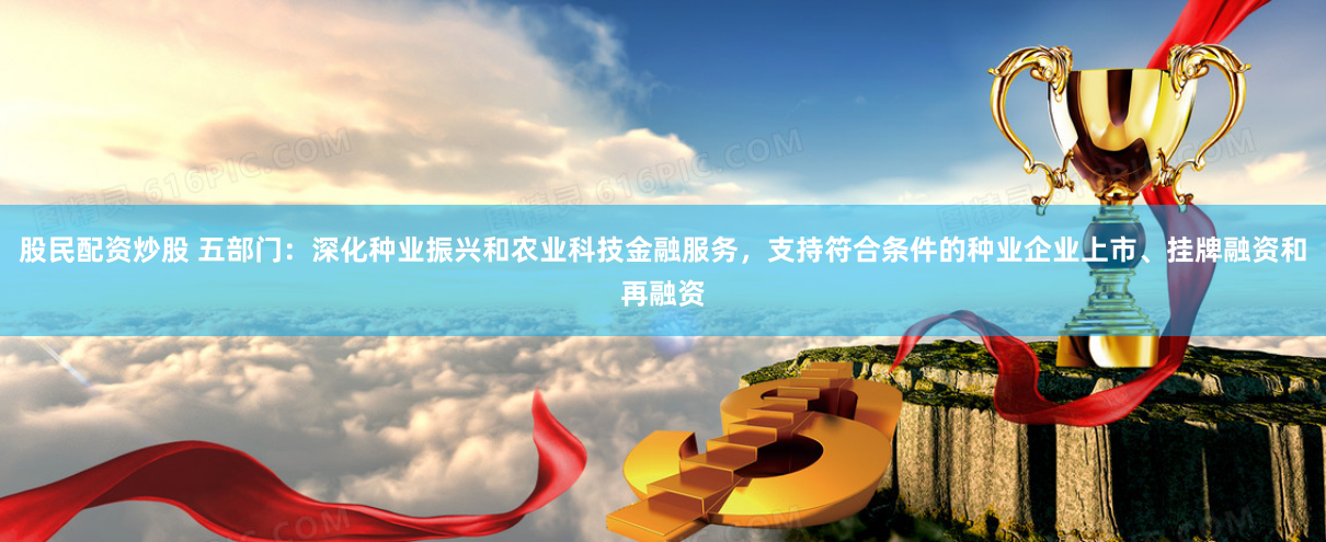 股民配资炒股 五部门：深化种业振兴和农业科技金融服务，支持符合条件的种业企业上市、挂牌融资和再融资