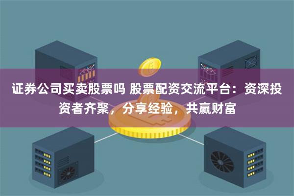 证券公司买卖股票吗 股票配资交流平台：资深投资者齐聚，分享经验，共赢财富