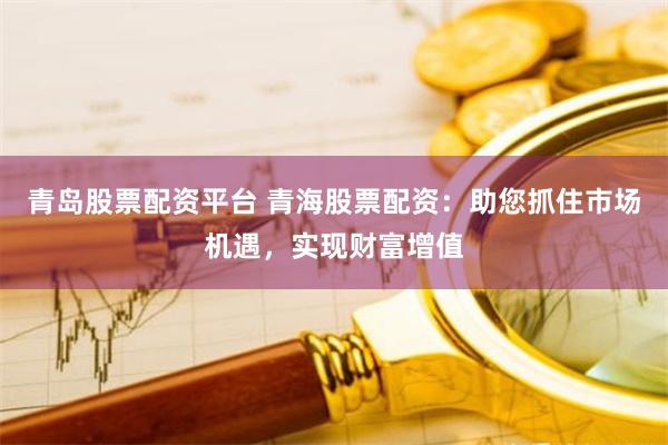 青岛股票配资平台 青海股票配资：助您抓住市场机遇，实现财富增值