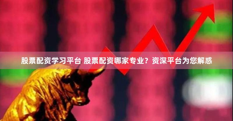 股票配资学习平台 股票配资哪家专业？资深平台为您解惑