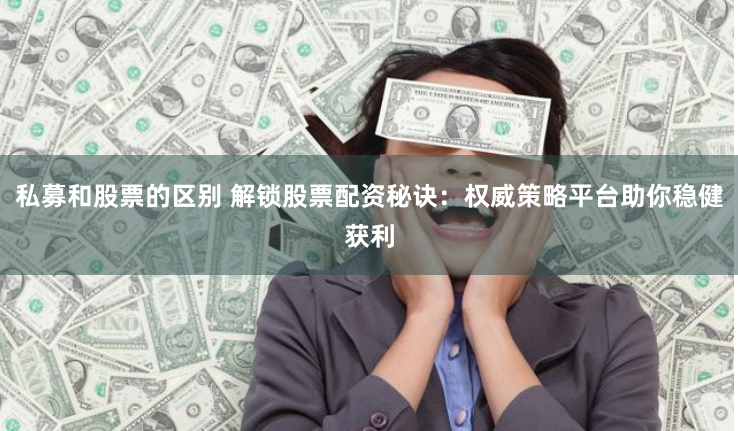 私募和股票的区别 解锁股票配资秘诀：权威策略平台助你稳健获利