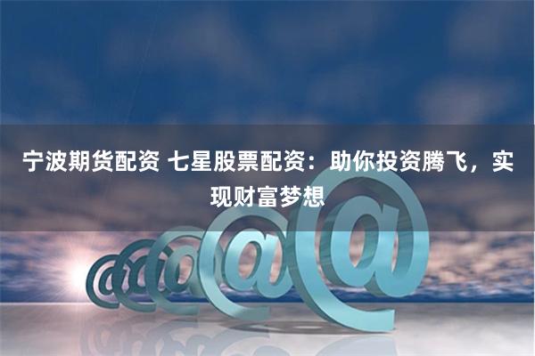 宁波期货配资 七星股票配资：助你投资腾飞，实现财富梦想