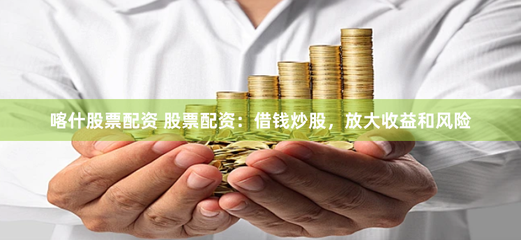 喀什股票配资 股票配资：借钱炒股，放大收益和风险