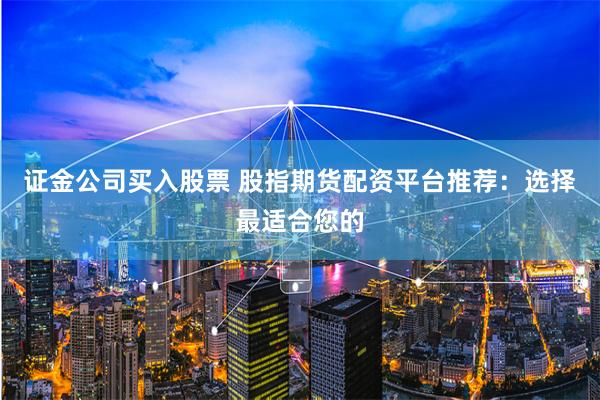 证金公司买入股票 股指期货配资平台推荐：选择最适合您的