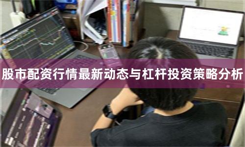 股市配资行情最新动态与杠杆投资策略分析