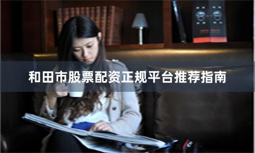 和田市股票配资正规平台推荐指南
