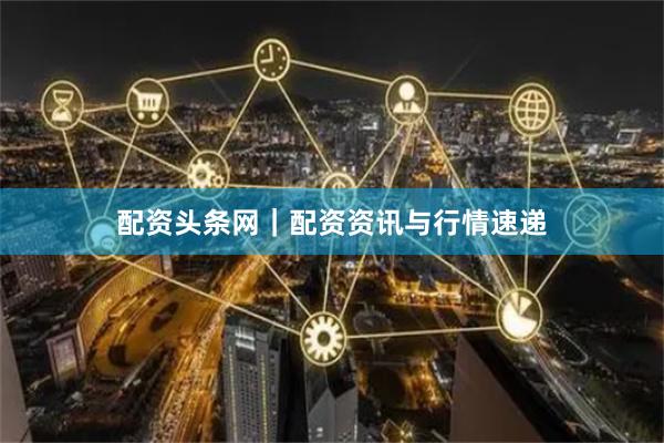 配资头条网｜配资资讯与行情速递